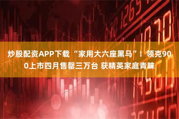 炒股配资APP下载 “家用大六座黑马”！领克900上市四月售罄三万台 获精英家庭青睐