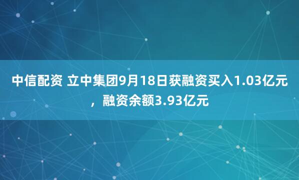 中信配资 立中集团9月18日获融资买入1.03亿元，融资余额3.93亿元