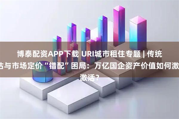 博泰配资APP下载 URI城市租住专题 | 传统评估与市场定价“错配”困局：万亿国企资产价值如何激活？