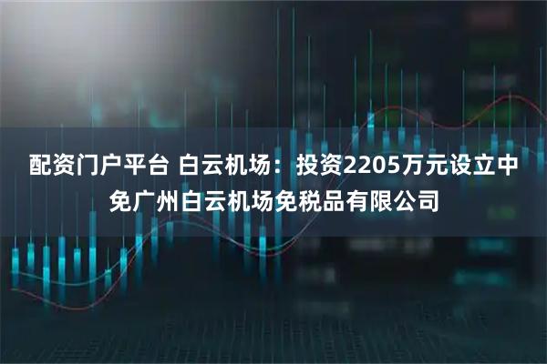 配资门户平台 白云机场：投资2205万元设立中免广州白云机场免税品有限公司