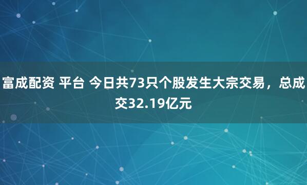 富成配资 平台 今日共73只个股发生大宗交易，总成交32.19亿元