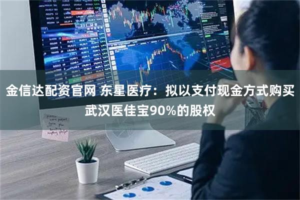金信达配资官网 东星医疗：拟以支付现金方式购买武汉医佳宝90%的股权