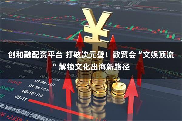 创和融配资平台 打破次元壁！数贸会“文娱顶流”解锁文化出海新路径