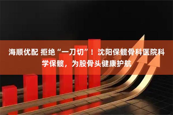海顺优配 拒绝“一刀切”！沈阳保髋骨科医院科学保髋，为股骨头健康护航