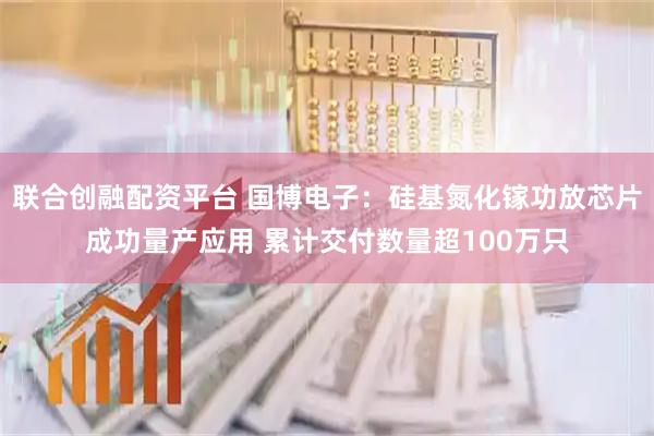 联合创融配资平台 国博电子：硅基氮化镓功放芯片成功量产应用 累计交付数量超100万只