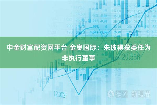 中金财富配资网平台 金奥国际：朱彼得获委任为非执行董事
