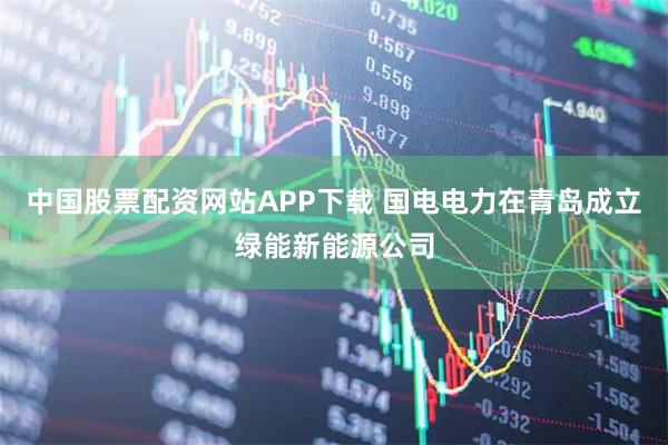 中国股票配资网站APP下载 国电电力在青岛成立绿能新能源公司