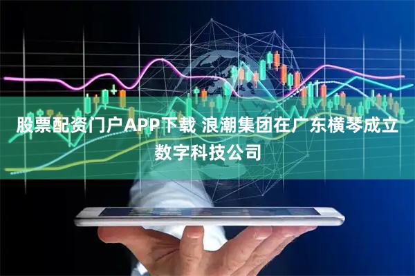 股票配资门户APP下载 浪潮集团在广东横琴成立数字科技公司