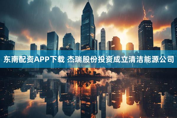东南配资APP下载 杰瑞股份投资成立清洁能源公司