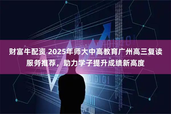 财富牛配资 2025年师大中高教育广州高三复读服务推荐，助力学子提升成绩新高度