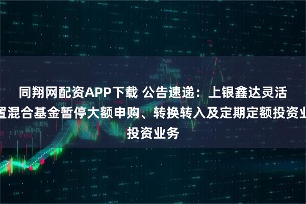 同翔网配资APP下载 公告速递：上银鑫达灵活配置混合基金暂停大额申购、转换转入及定期定额投资业务