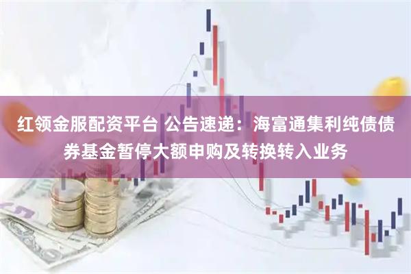 红领金服配资平台 公告速递：海富通集利纯债债券基金暂停大额申购及转换转入业务