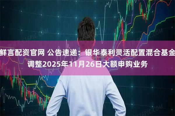 鲜言配资官网 公告速递：银华泰利灵活配置混合基金调整2025年11月26日大额申购业务