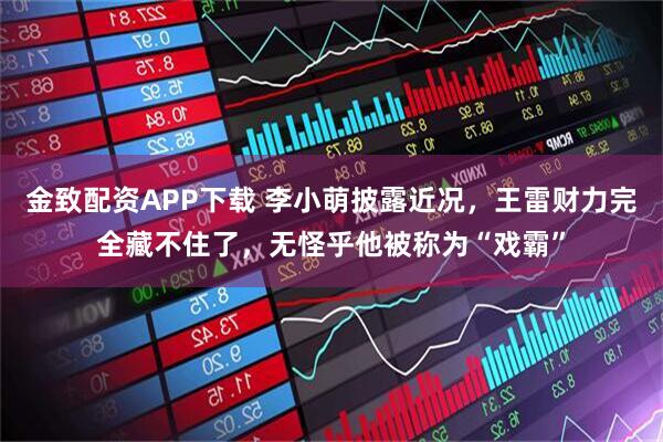 金致配资APP下载 李小萌披露近况，王雷财力完全藏不住了，无怪乎他被称为“戏霸”