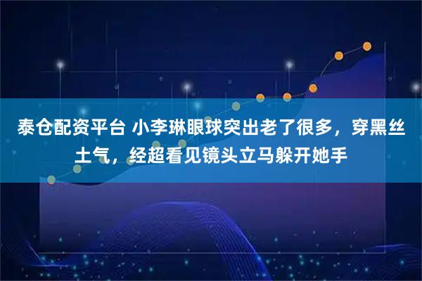 泰仓配资平台 小李琳眼球突出老了很多，穿黑丝土气，经超看见镜头立马躲开她手