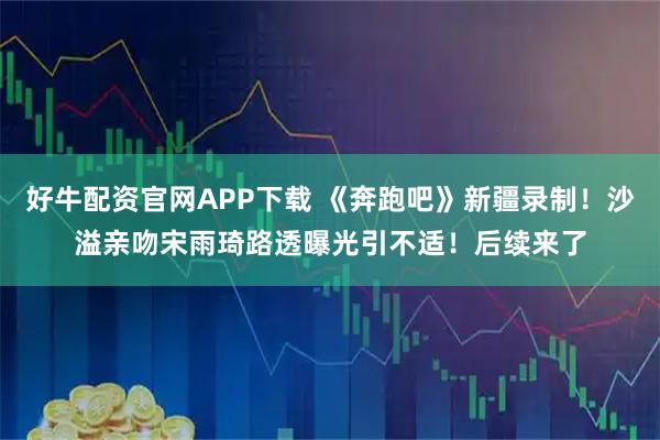 好牛配资官网APP下载 《奔跑吧》新疆录制！沙溢亲吻宋雨琦路透曝光引不适！后续来了