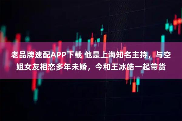 老品牌速配APP下载 他是上海知名主持，与空姐女友相恋多年未婚，今和王冰皓一起带货