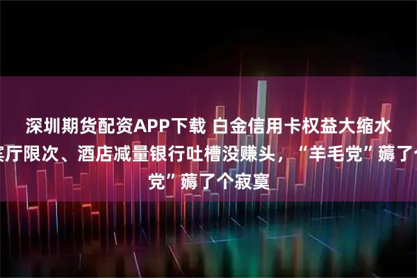 深圳期货配资APP下载 白金信用卡权益大缩水：贵宾厅限次、酒店减量银行吐槽没赚头，“羊毛党”薅了个寂寞
