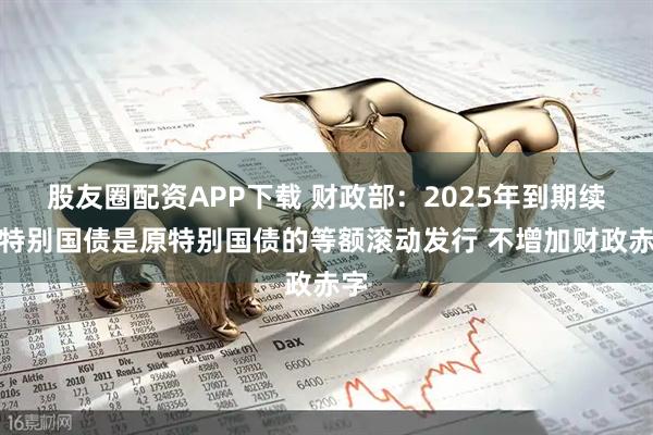 股友圈配资APP下载 财政部：2025年到期续作特别国债是原特别国债的等额滚动发行 不增加财政赤字