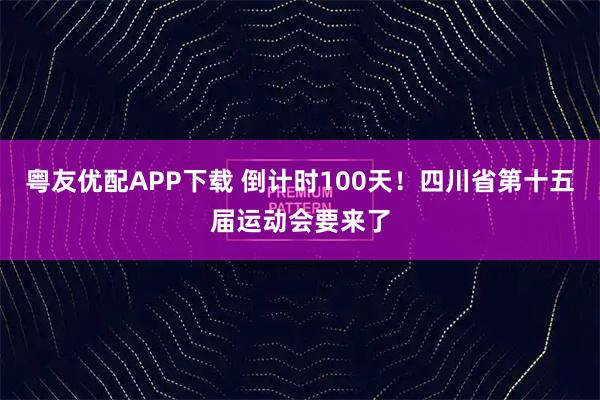 粤友优配APP下载 倒计时100天！四川省第十五届运动会要来了