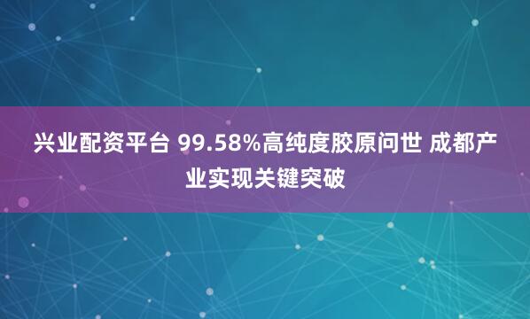 兴业配资平台 99.58%高纯度胶原问世 成都产业实现关键突破