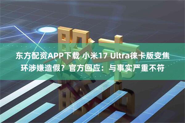 东方配资APP下载 小米17 Ultra徕卡版变焦环涉嫌造假？官方回应：与事实严重不符