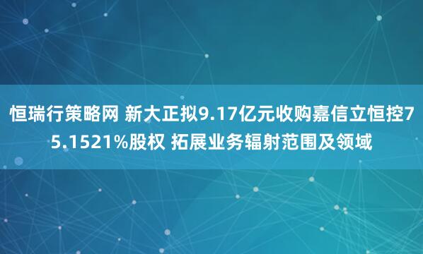 恒瑞行策略网 新大正拟9.17亿元收购嘉信立恒控75.1521%股权 拓展业务辐射范围及领域