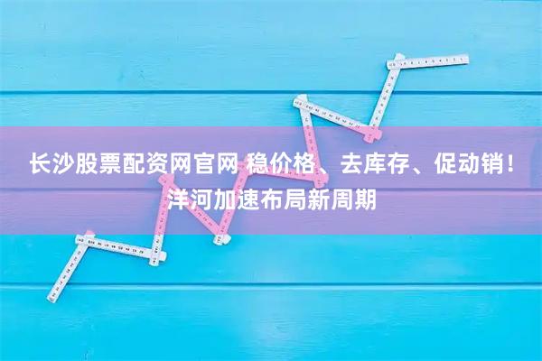 长沙股票配资网官网 稳价格、去库存、促动销！洋河加速布局新周期