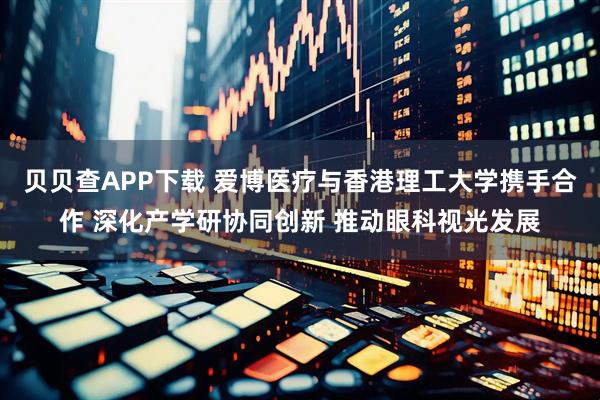 贝贝查APP下载 爱博医疗与香港理工大学携手合作 深化产学研协同创新 推动眼科视光发展