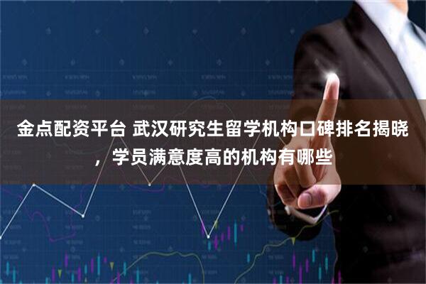 金点配资平台 武汉研究生留学机构口碑排名揭晓，学员满意度高的机构有哪些