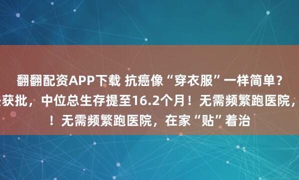 翻翻配资APP下载 抗癌像“穿衣服”一样简单？胰腺癌电场疗法获批，中位总生存提至16.2个月！无需频繁跑医院，在家“贴”着治