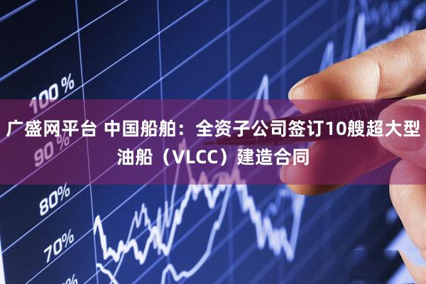 广盛网平台 中国船舶：全资子公司签订10艘超大型油船（VLCC）建造合同