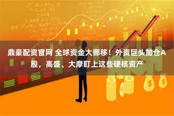 鼎豪配资官网 全球资金大挪移！外资巨头加仓A股，高盛、大摩盯上这些硬核资产