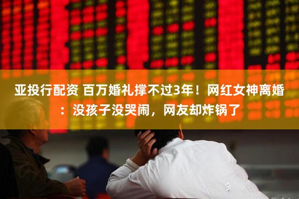 亚投行配资 百万婚礼撑不过3年！网红女神离婚：没孩子没哭闹，网友却炸锅了
