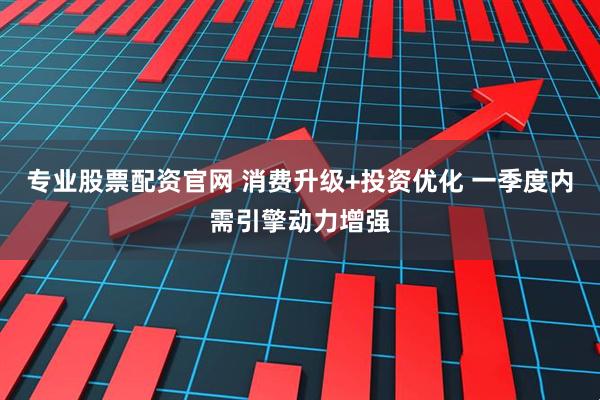 专业股票配资官网 消费升级+投资优化 一季度内需引擎动力增强