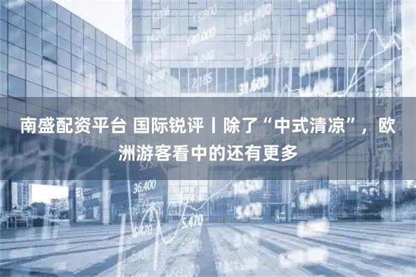 南盛配资平台 国际锐评丨除了“中式清凉”，欧洲游客看中的还有更多