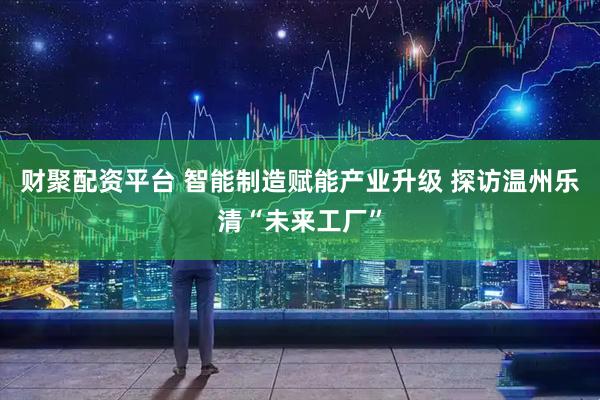 财聚配资平台 智能制造赋能产业升级 探访温州乐清“未来工厂”
